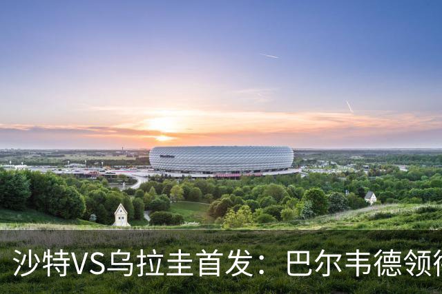 沙特VS乌拉圭首发：巴尔韦德领衔 努涅斯乌加特登场